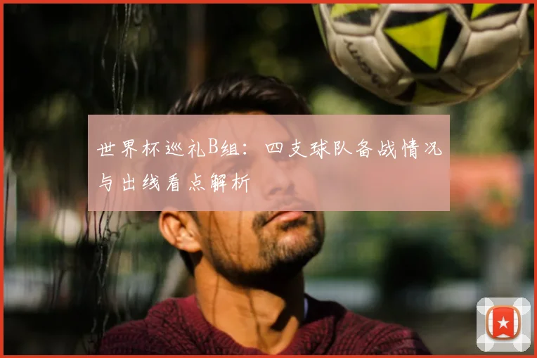 世界杯巡礼B组：四支球队备战情况与出线看点解析