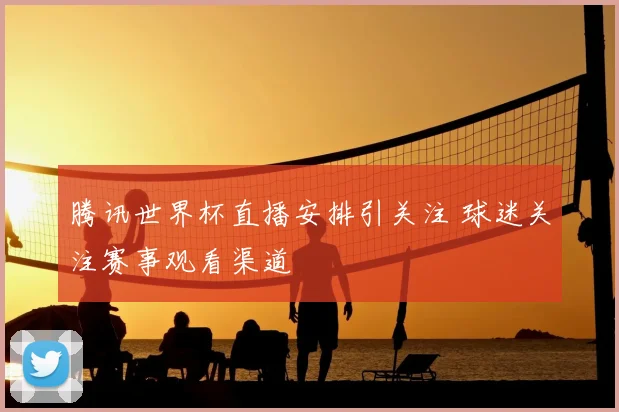 腾讯世界杯直播安排引关注 球迷关注赛事观看渠道