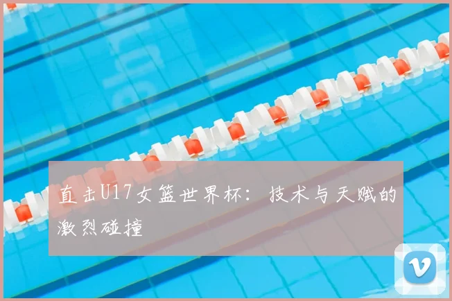 直击U17女篮世界杯：技术与天赋的激烈碰撞