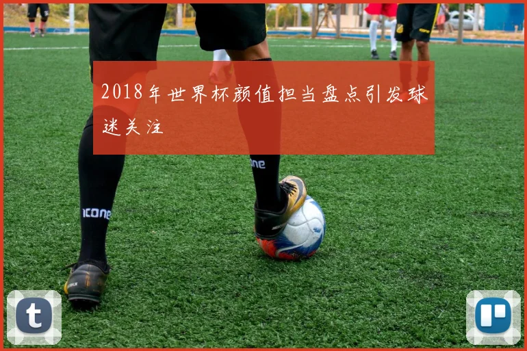 2018年世界杯颜值担当盘点引发球迷关注