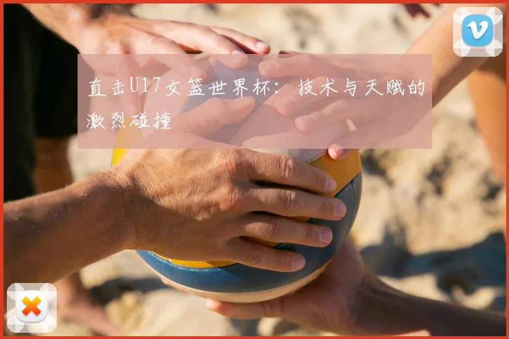直击U17女篮世界杯:技术与天赋的激烈碰撞