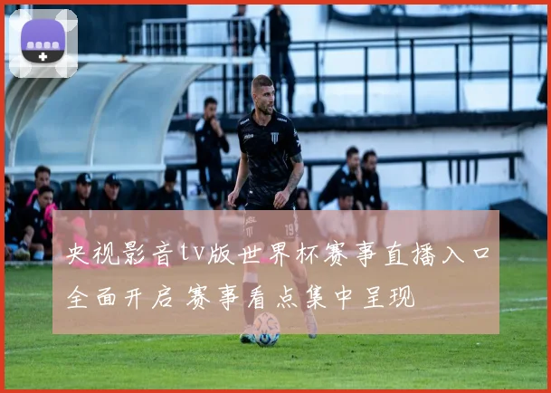 央视影音tv版世界杯赛事直播入口全面开启 赛事看点集中呈现