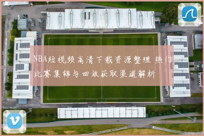 NBA短视频高清下载资源整理 热门比赛集锦与回放获取渠道解析