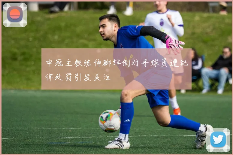 中冠主教练伸脚绊倒对手球员遭纪律处罚引发关注
