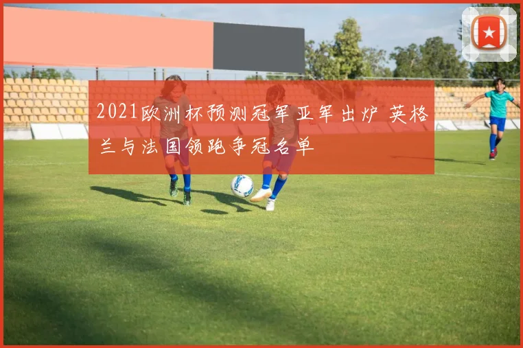 2021欧洲杯预测冠军亚军出炉 英格兰与法国领跑争冠名单