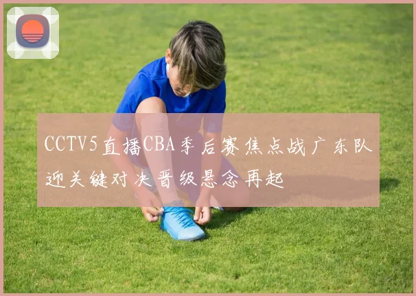 CCTV5直播CBA季后赛焦点战广东队迎关键对决晋级悬念再起