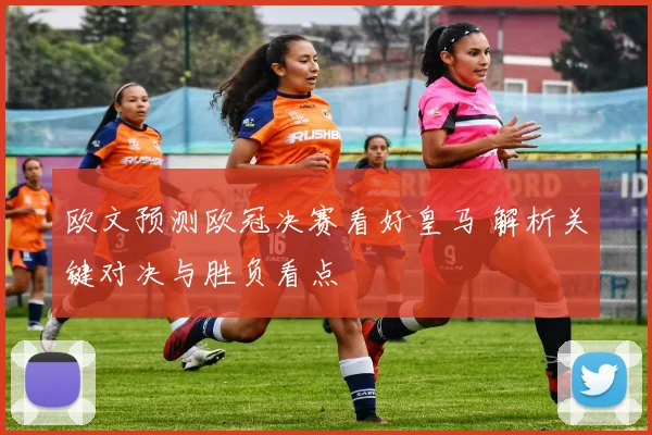欧文预测欧冠决赛看好皇马 解析关键对决与胜负看点