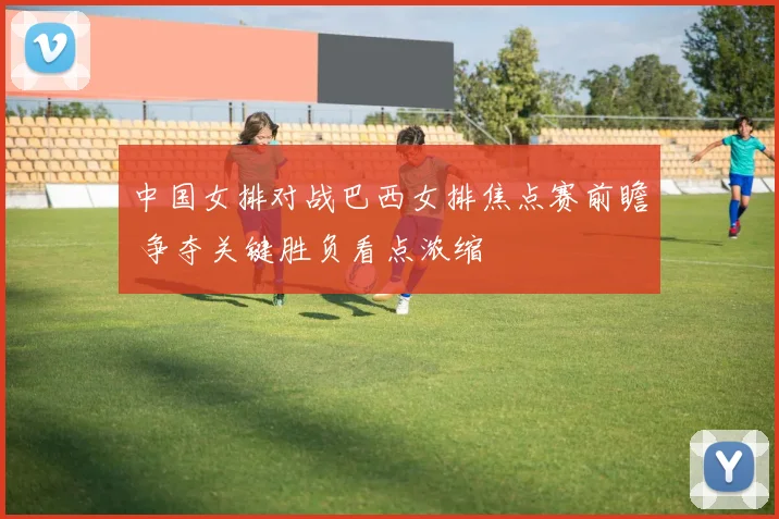 中国女排对战巴西女排焦点赛前瞻 争夺关键胜负看点浓缩