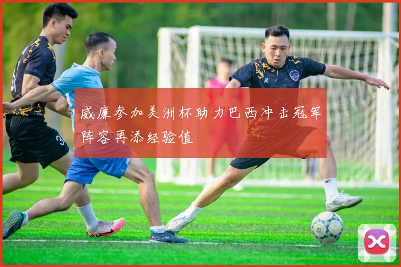 威廉参加美洲杯助力巴西冲击冠军阵容再添经验值