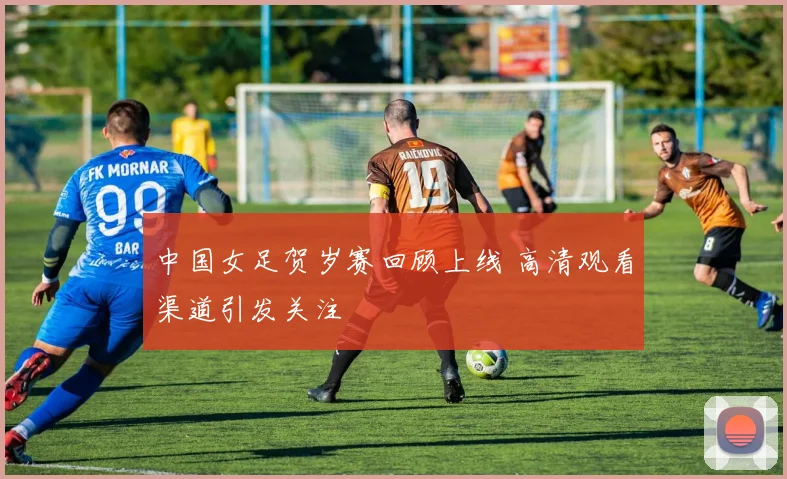 中国女足贺岁赛回顾上线 高清观看渠道引发关注