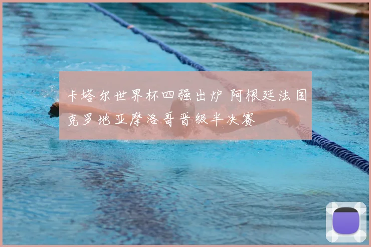 卡塔尔世界杯四强出炉 阿根廷法国克罗地亚摩洛哥晋级半决赛