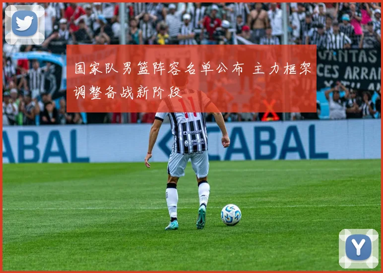 国家队男篮阵容名单公布 主力框架调整备战新阶段