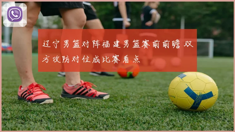 辽宁男篮对阵福建男篮赛前前瞻 双方攻防对位成比赛看点