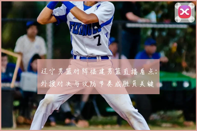 辽宁男篮对阵福建男篮直播看点：外援对决与攻防节奏成胜负关键