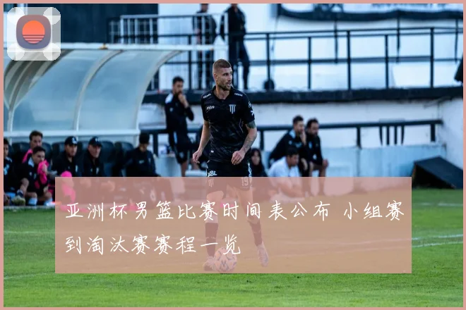 亚洲杯男篮比赛时间表公布 小组赛到淘汰赛赛程一览