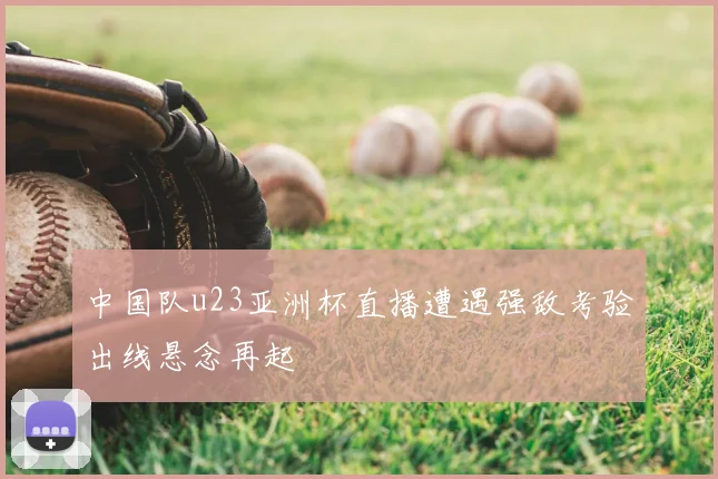 中国队u23亚洲杯直播遭遇强敌考验出线悬念再起