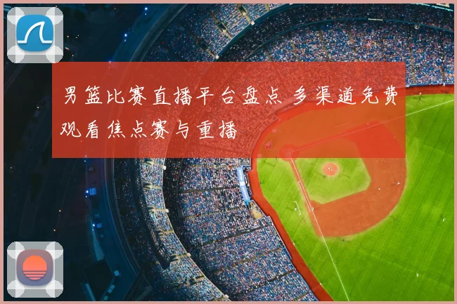 男篮比赛直播平台盘点 多渠道免费观看焦点赛与重播