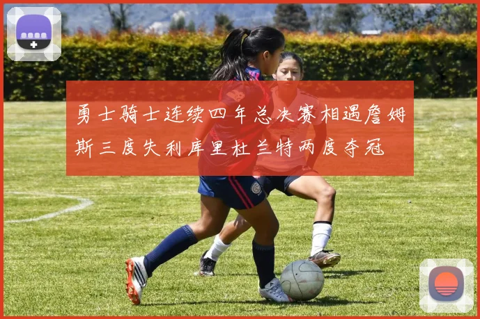 勇士骑士连续四年总决赛相遇詹姆斯三度失利库里杜兰特两度夺冠