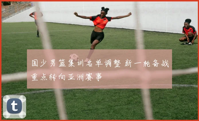 国少男篮集训名单调整 新一轮备战重点转向亚洲赛事