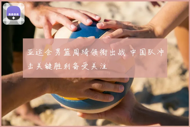 亚运会男篮周琦领衔出战 中国队冲击关键胜利备受关注