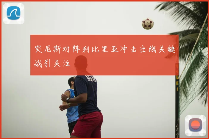 突尼斯对阵利比里亚冲击出线关键战引关注