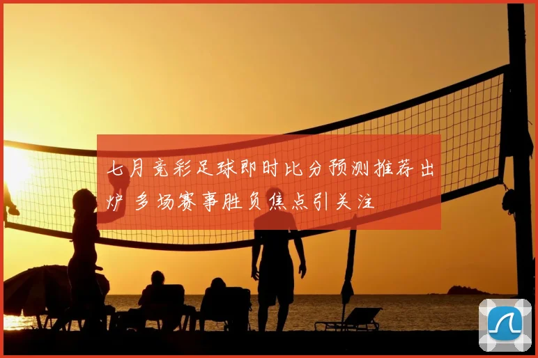 七月竞彩足球即时比分预测推荐出炉 多场赛事胜负焦点引关注