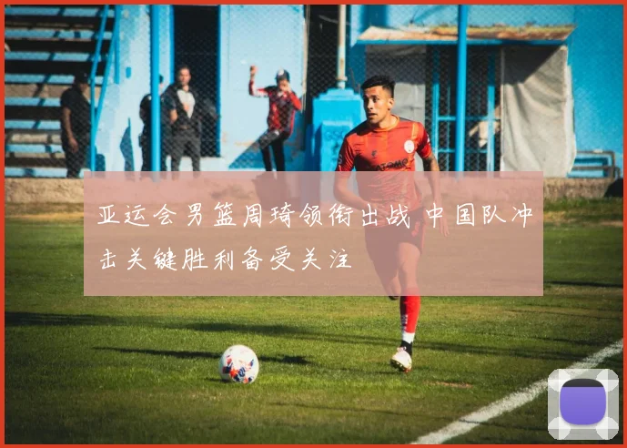 亚运会男篮周琦领衔出战 中国队冲击关键胜利备受关注