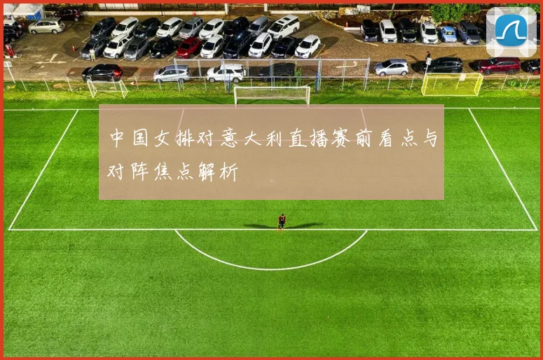 中国女排对意大利直播赛前看点与对阵焦点解析