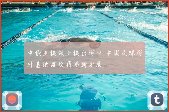 中俄互换领土换出海口 中国足球海外基地建设再添新进展