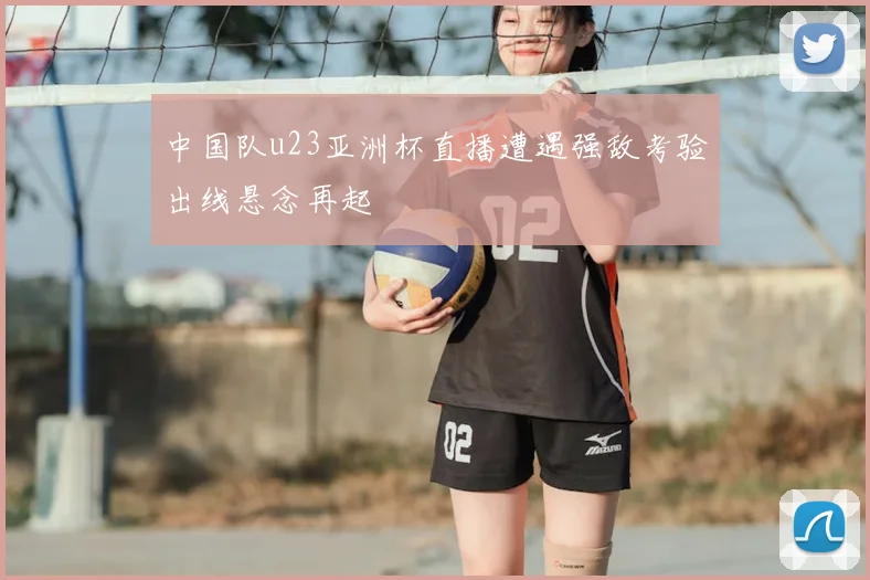 中国队u23亚洲杯直播遭遇强敌考验出线悬念再起
