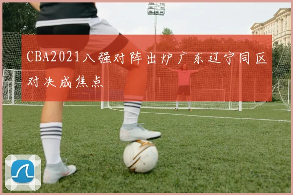 CBA2021八强对阵出炉广东辽宁同区对决成焦点
