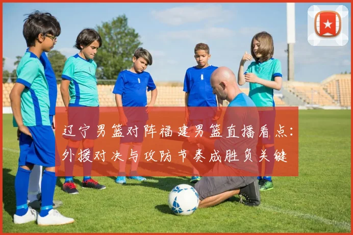 辽宁男篮对阵福建男篮直播看点:外援对决与攻防节奏成胜负关键