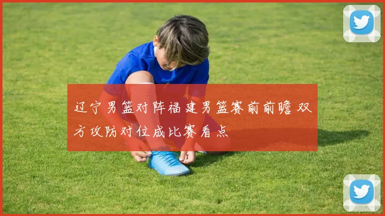 辽宁男篮对阵福建男篮赛前前瞻 双方攻防对位成比赛看点