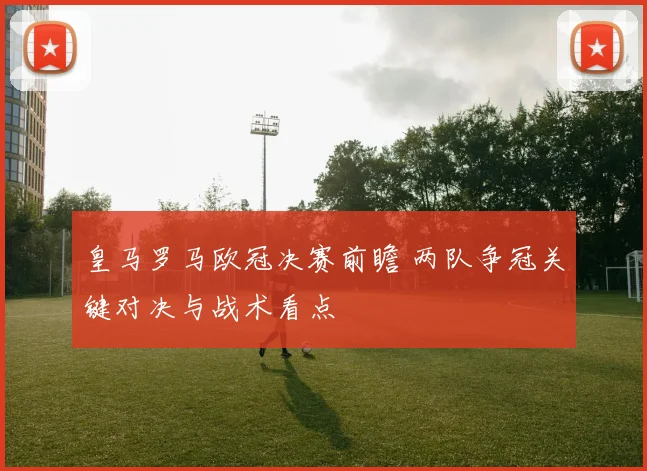 皇马罗马欧冠决赛前瞻 两队争冠关键对决与战术看点