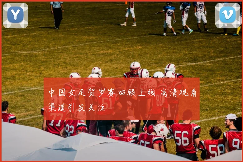中国女足贺岁赛回顾上线 高清观看渠道引发关注