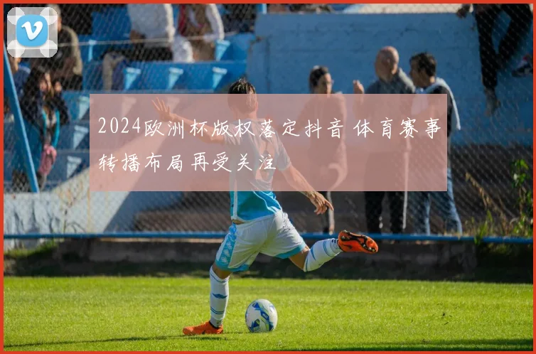 2024欧洲杯版权落定抖音 体育赛事转播布局再受关注