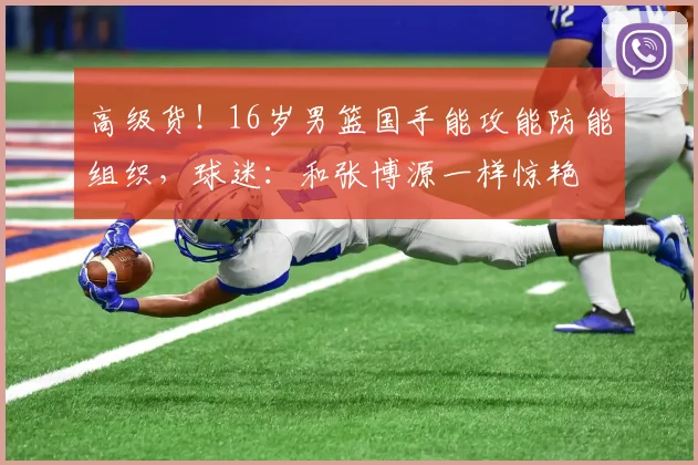 高级货！16岁男篮国手能攻能防能组织，球迷：和张博源一样惊艳