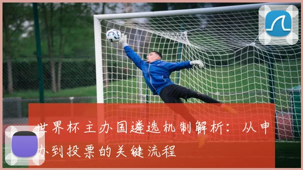 世界杯主办国遴选机制解析：从申办到投票的关键流程