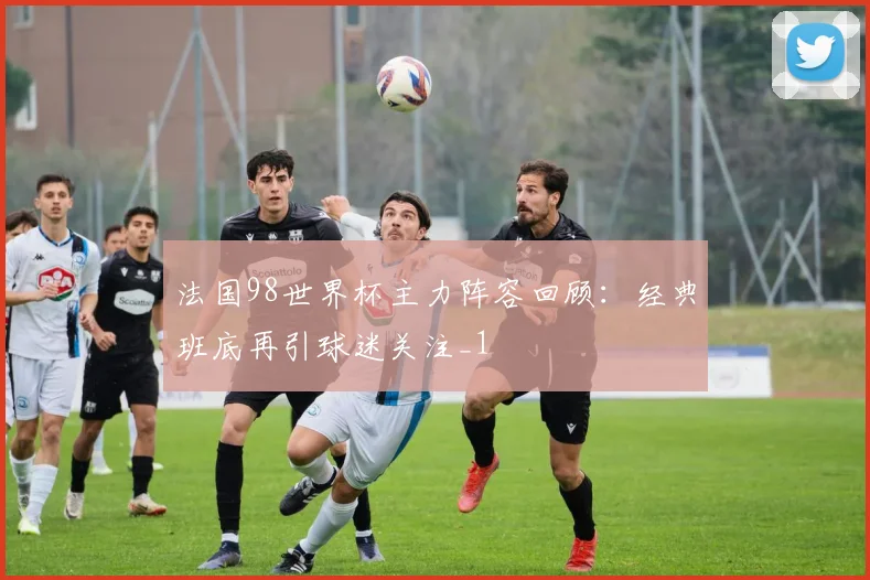 法国98世界杯主力阵容回顾：经典班底再引球迷关注_1