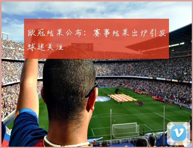 欧冠结果公布：赛事结果出炉引发球迷关注