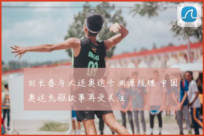 刘长春与大连奥运会渊源梳理 中国奥运先驱故事再受关注
