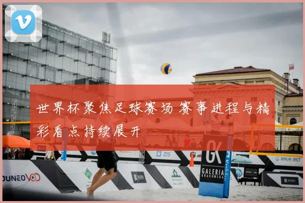 世界杯聚焦足球赛场 赛事进程与精彩看点持续展开
