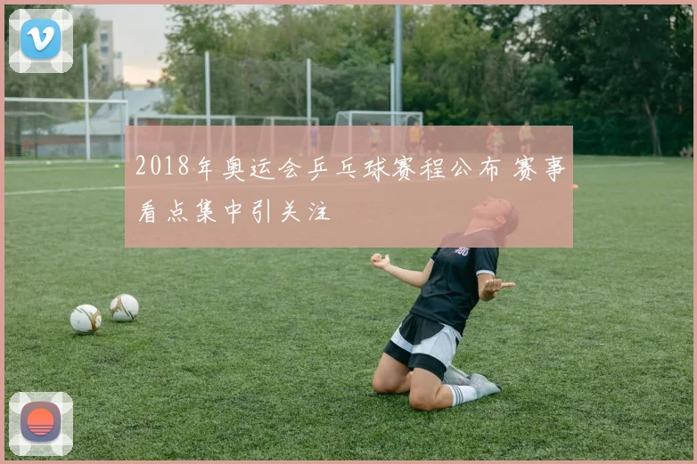 2018年奥运会乒乓球赛程公布 赛事看点集中引关注