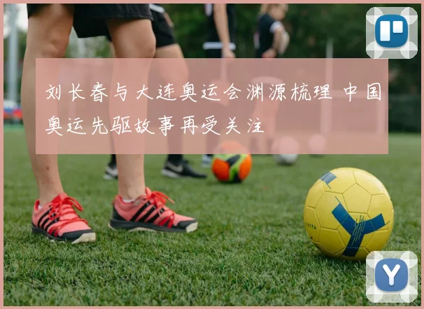 刘长春与大连奥运会渊源梳理 中国奥运先驱故事再受关注