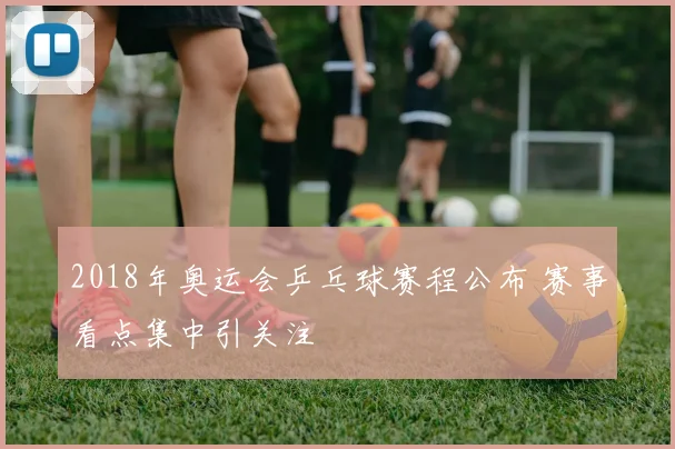 2018年奥运会乒乓球赛程公布 赛事看点集中引关注