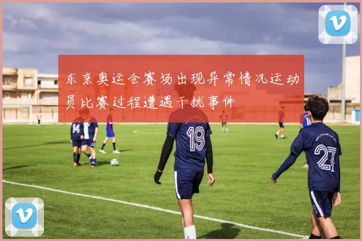 东京奥运会赛场出现异常情况运动员比赛过程遭遇干扰事件