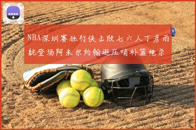 NBA深圳赛独行侠击败七六人丁彦雨航登场阿米尔约翰逊压哨补篮绝杀